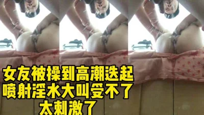 女友被操到高潮迭起疯狂喷水有特写床单都湿了太刺激了